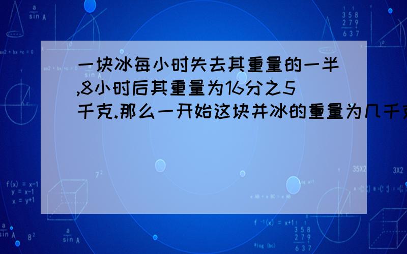 一块冰每小时失去其重量的一半,8小时后其重量为16分之5千克.那么一开始这块并冰的重量为几千克?不要方程过程要清楚.好的有分.