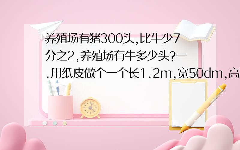 养殖场有猪300头,比牛少7分之2,养殖场有牛多少头?一.用纸皮做个一个长1.2m,宽50dm,高40dm的长方体箱子用来堆放同学们收聚的矿泉水空瓶.（1).至少要用多少平方m的纸皮?（2)这个箱子最多能装多