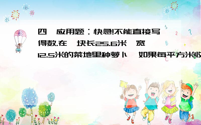 四、应用题：快急!不能直接写得数.在一块长25.6米,宽12.5米的菜地里种萝卜,如果每平方米收萝卜6.4千克,这块地共收萝卜多少千克?