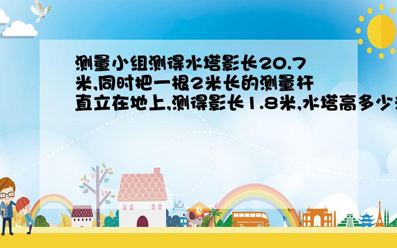 测量小组测得水塔影长20.7米,同时把一根2米长的测量杆直立在地上,测得影长1.8米,水塔高多少米?