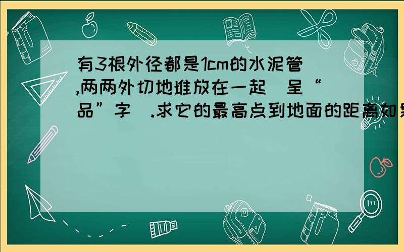 有3根外径都是1cm的水泥管,两两外切地堆放在一起（呈“品”字）.求它的最高点到地面的距离如果好立即悬赏.