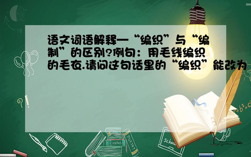 语文词语解释—“编织”与“编制”的区别?例句：用毛线编织的毛衣.请问这句话里的“编织”能改为“编制”吗?两词的区别是什么?