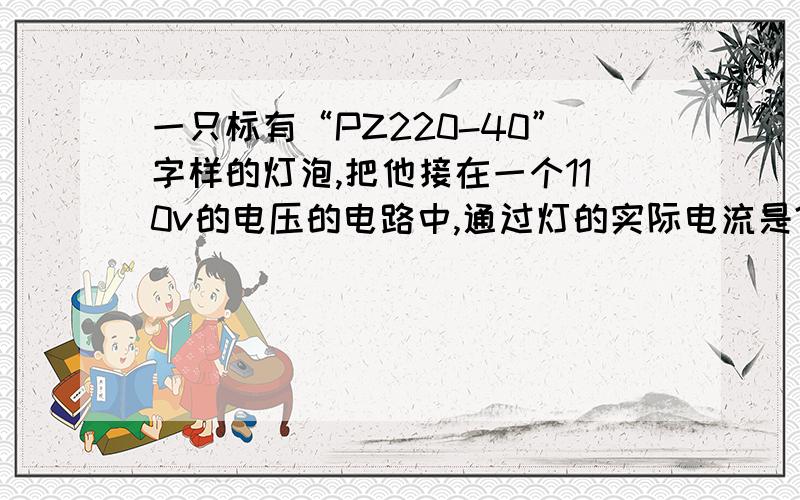 一只标有“PZ220-40”字样的灯泡,把他接在一个110v的电压的电路中,通过灯的实际电流是?