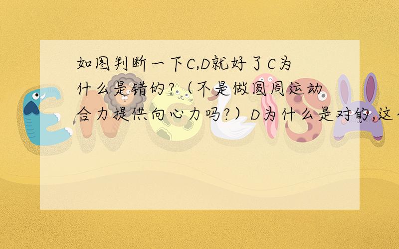 如图判断一下C,D就好了C为什么是错的?（不是做圆周运动合力提供向心力吗?）D为什么是对的,这个时候加速度方向怎么看?图