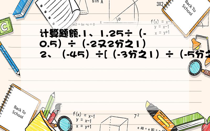 计算题额.1、1.25÷（-0.5）÷（-2又2分之1）2、（-45）÷[（-3分之1）÷（-5分之2）]3、（3分之1-6分之5+9分之7）÷（-18分之1）4、[（-1又2分之1）+（-4又2分之1）]÷（-4）÷（-3分之1）