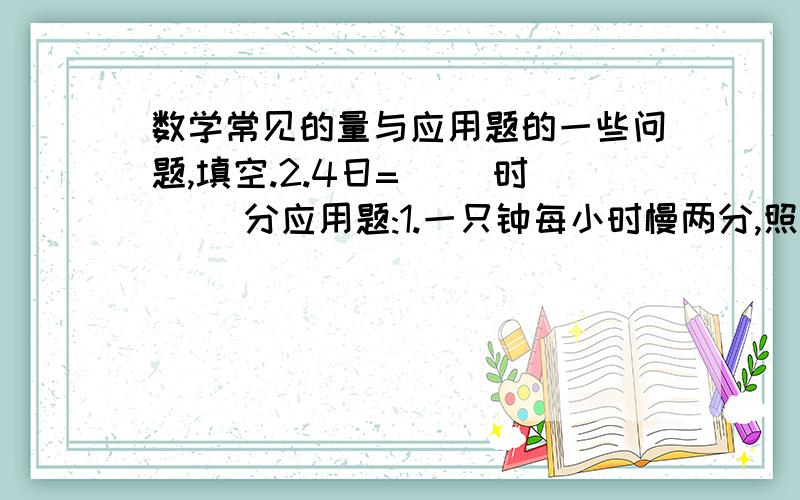 数学常见的量与应用题的一些问题,填空.2.4日=( )时( )分应用题:1.一只钟每小时慢两分,照这样计算,早上6时对准时间后,晚上这只钟指向12时的时候,标准时间是几时几分?2.甲商店付100元可购125元