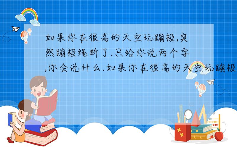 如果你在很高的天空玩蹦极,突然蹦极绳断了.只给你说两个字,你会说什么.如果你在很高的天空玩蹦极,突然蹦极绳断了.只给你说两个字,你会说什么.