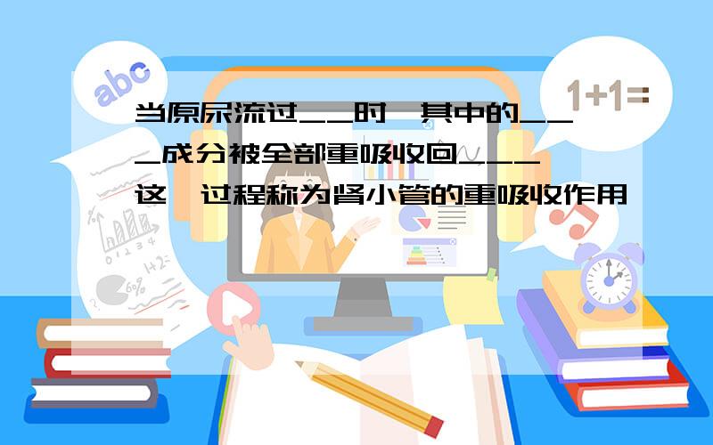 当原尿流过__时,其中的___成分被全部重吸收回___,这一过程称为肾小管的重吸收作用