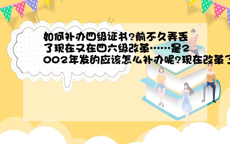 如何补办四级证书?前不久弄丢了现在又在四六级改革……是2002年发的应该怎么补办呢?现在改革了是发成绩单但是以前是证书啊我需要的是那个证书编号呢而不是成绩单（虽然说一个四级证