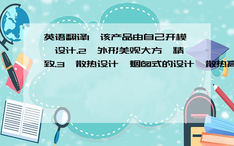 英语翻译1、该产品由自己开模、设计.2、外形美观大方、精致.3、散热设计、烟囱式的设计,散热高效.灯杯为黑色、辐射散热能力更好,比其他颜色低3到5度.