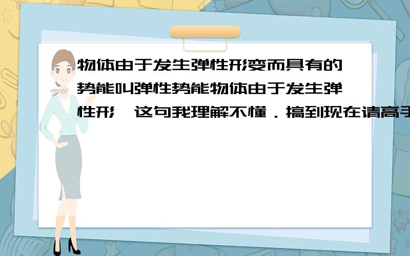 物体由于发生弹性形变而具有的势能叫弹性势能物体由于发生弹性形,这句我理解不懂．搞到现在请高手帮我理解下．越详细越好．希望能再详细些．因为受到力的作用，形状改变，不受力的