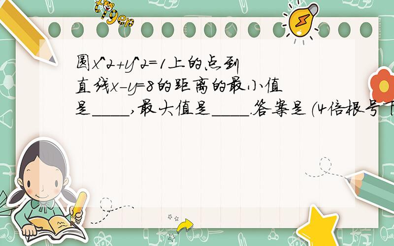 圆x^2+y^2=1上的点到直线x-y=8的距离的最小值是____,最大值是____.答案是（4倍根号下2）-1 ,（4倍根号下2）+1