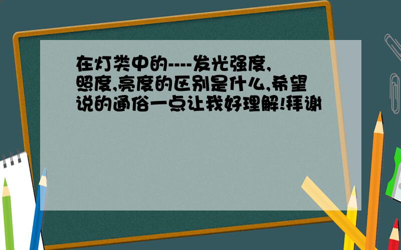 在灯类中的----发光强度,照度,亮度的区别是什么,希望说的通俗一点让我好理解!拜谢