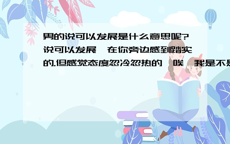 男的说可以发展是什么意思呢?说可以发展,在你旁边感到踏实的.但感觉态度忽冷忽热的,唉…我是不是该直白地问大家是否有机会一起?25的人了真心不想再纠结.