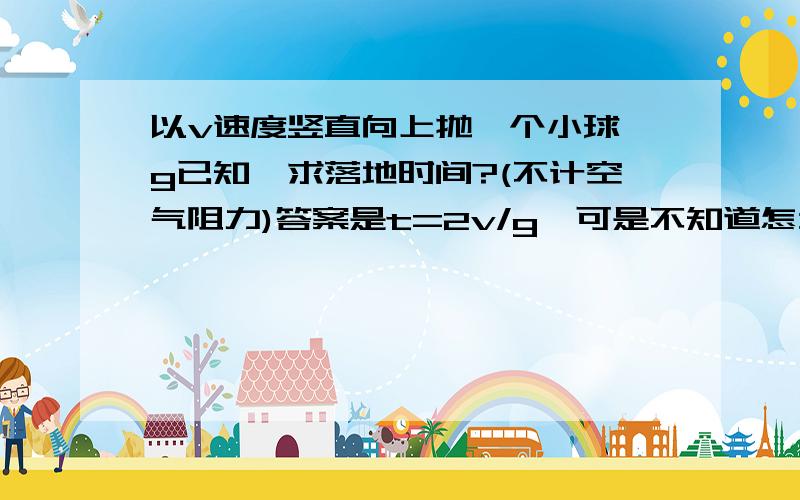 以v速度竖直向上抛一个小球,g已知,求落地时间?(不计空气阻力)答案是t=2v/g,可是不知道怎么得出来的