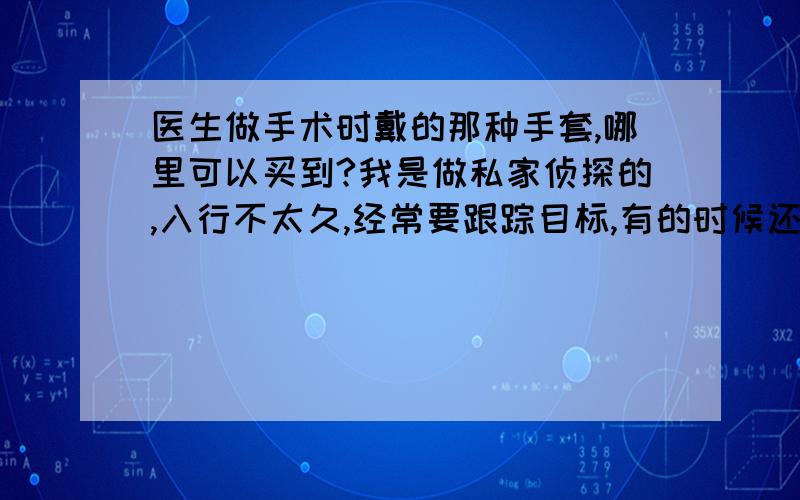 医生做手术时戴的那种手套,哪里可以买到?我是做私家侦探的,入行不太久,经常要跟踪目标,有的时候还要采集证据,但是不想留下指纹.我想医生用的那种手术手套应该很适合我,请问哪里有卖