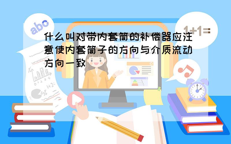 什么叫对带内套筒的补偿器应注意使内套筒子的方向与介质流动方向一致