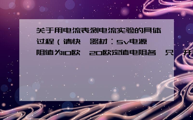 关于用电流表测电流实验的具体过程（请快,器材：5v电源,阻值为10欧,20欧定值电阻各一只,开关一个,两个量程（0~0.6）（0~3）的电流表各一个,导线若干.要求：用两个电阻连成并联电路.用电流