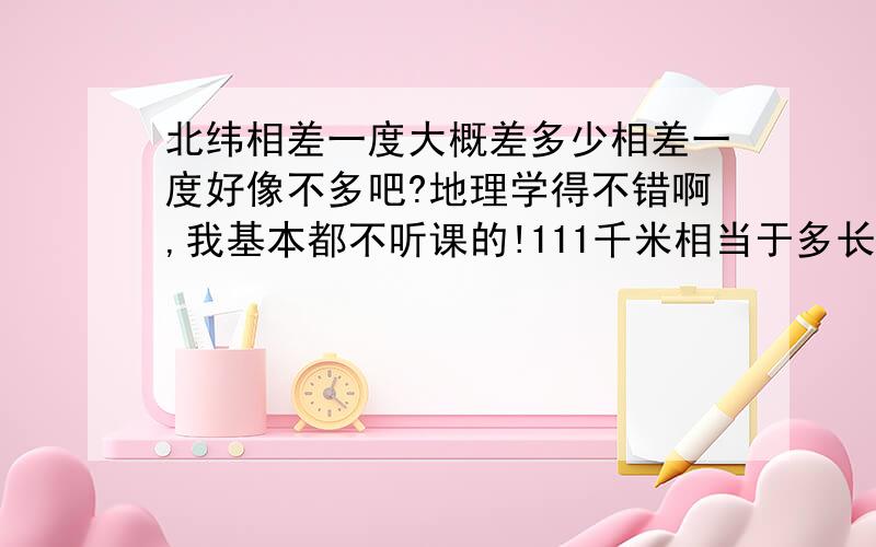 北纬相差一度大概差多少相差一度好像不多吧?地理学得不错啊,我基本都不听课的!111千米相当于多长?概念太模糊了.我数学也不好,中国一个城市市内区和区之间的距离有111千米吧?估计不是太