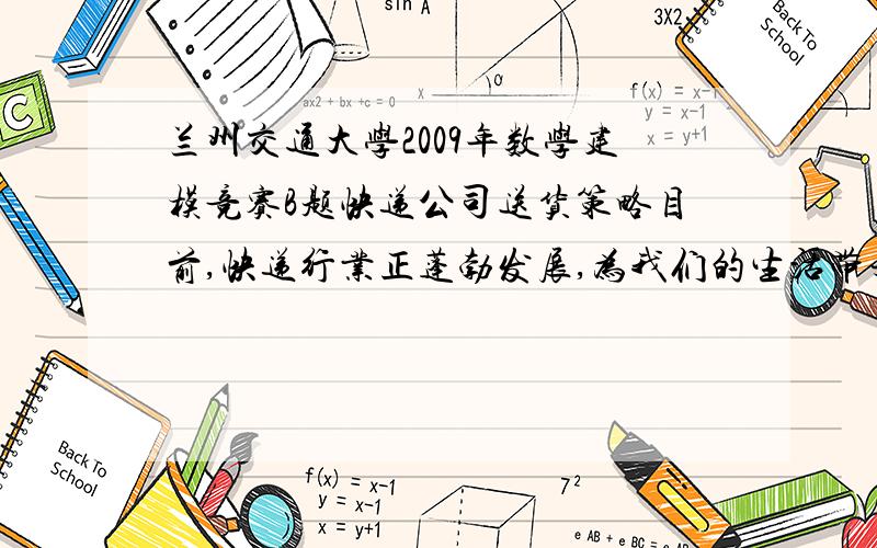 兰州交通大学2009年数学建模竞赛B题快递公司送货策略目前,快递行业正蓬勃发展,为我们的生活带来更多方便.一般地,所有快件到达某地后,集中存放在总部,然后由业务员分别进行派送；对于