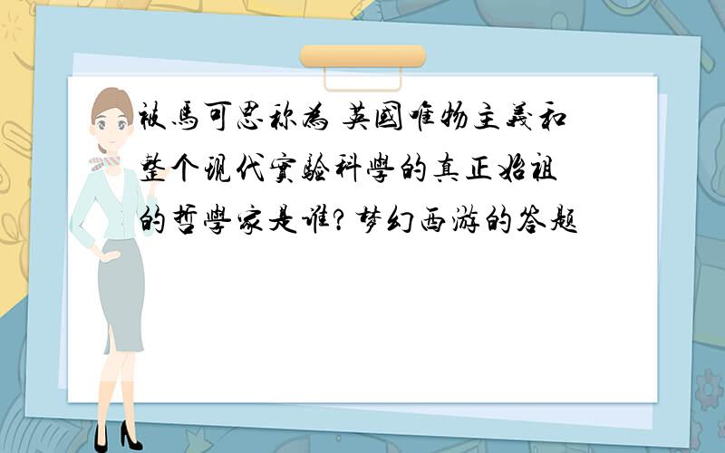 被马可思称为 英国唯物主义和整个现代实验科学的真正始祖 的哲学家是谁?梦幻西游的答题