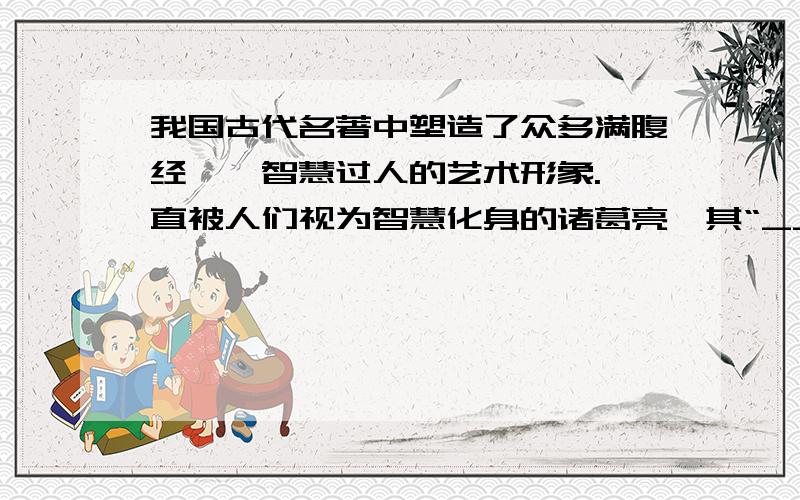 我国古代名著中塑造了众多满腹经纶、智慧过人的艺术形象.一直被人们视为智慧化身的诸葛亮,其“_______”等世人耳熟能详的故事无不闪耀着知识与智慧的光芒；《________》中的“_______”（