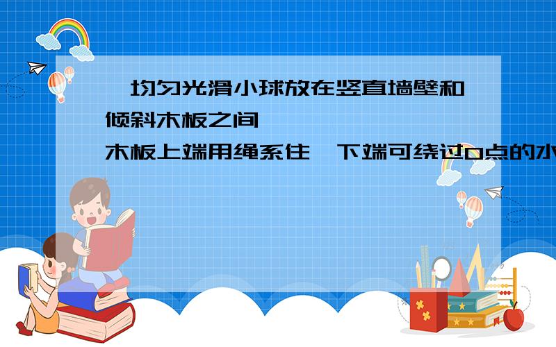 一均匀光滑小球放在竖直墙壁和倾斜木板之间木板上端用绳系住下端可绕过O点的水平轴自由转动,在逐渐将绳放长而使木板转到水平前的过程中A小球对墙面的压力逐渐增大 B小球