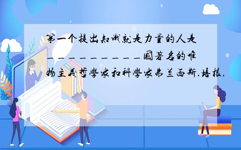 第一个提出知识就是力量的人是_________国著名的唯物主义哲学家和科学家弗兰西斯．培根.