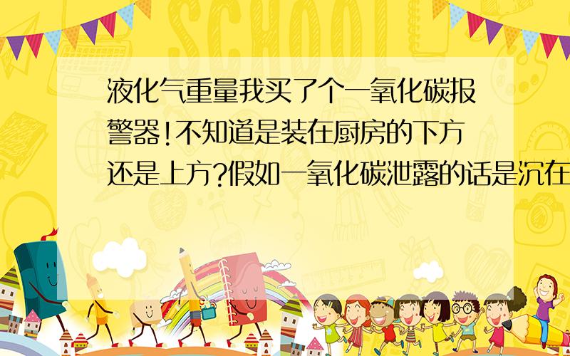 液化气重量我买了个一氧化碳报警器!不知道是装在厨房的下方还是上方?假如一氧化碳泄露的话是沉在地下还是悬在空中?