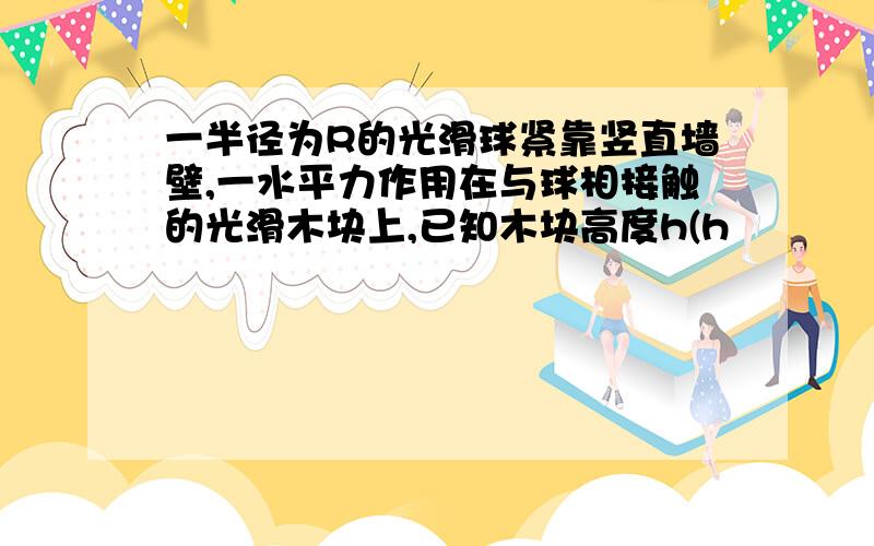 一半径为R的光滑球紧靠竖直墙壁,一水平力作用在与球相接触的光滑木块上,已知木块高度h(h