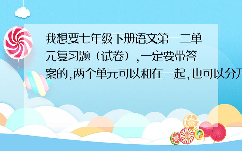 我想要七年级下册语文第一二单元复习题（试卷）,一定要带答案的,两个单元可以和在一起,也可以分开!快各位请看仔细我的要求再回答,最好能今天拿到,急!如果回答的满意我会在这个基础上