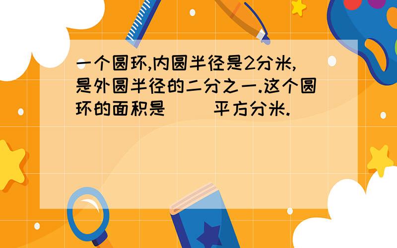 一个圆环,内圆半径是2分米,是外圆半径的二分之一.这个圆环的面积是（ ）平方分米.