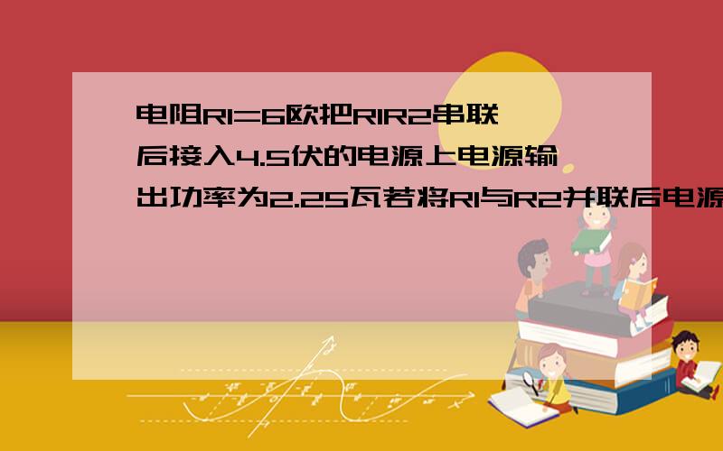 电阻R1=6欧把R1R2串联后接入4.5伏的电源上电源输出功率为2.25瓦若将R1与R2并联后电源电压不变那么电源输出功率为（）瓦