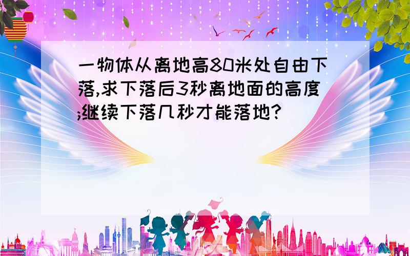 一物体从离地高80米处自由下落,求下落后3秒离地面的高度;继续下落几秒才能落地?