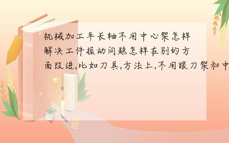 机械加工车长轴不用中心架怎样解决工件振动问题怎样在别的方面改进,比如刀具,方法上,不用跟刀架和中心架车长轴