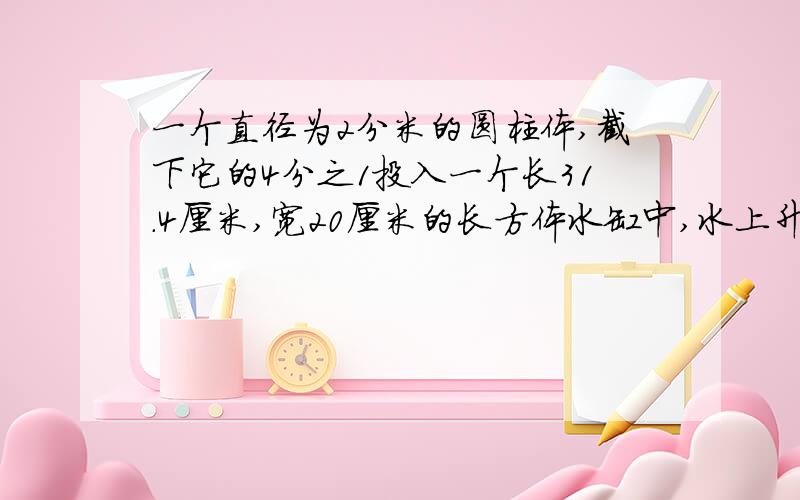 一个直径为2分米的圆柱体,截下它的4分之1投入一个长31.4厘米,宽20厘米的长方体水缸中,水上升了5厘米求原来圆柱体的体积?