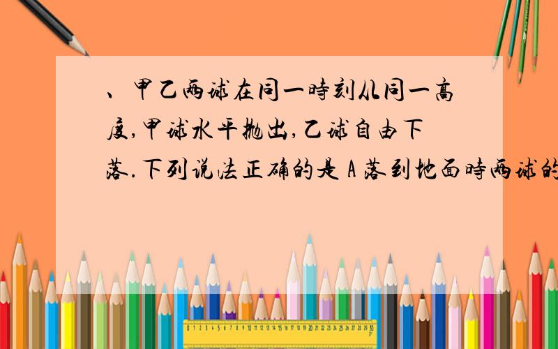 、甲乙两球在同一时刻从同一高度,甲球水平抛出,乙球自由下落.下列说法正确的是 A 落到地面时两球的速率B.落地时两球的速率一样大C.；落地时两球速度方向一样.