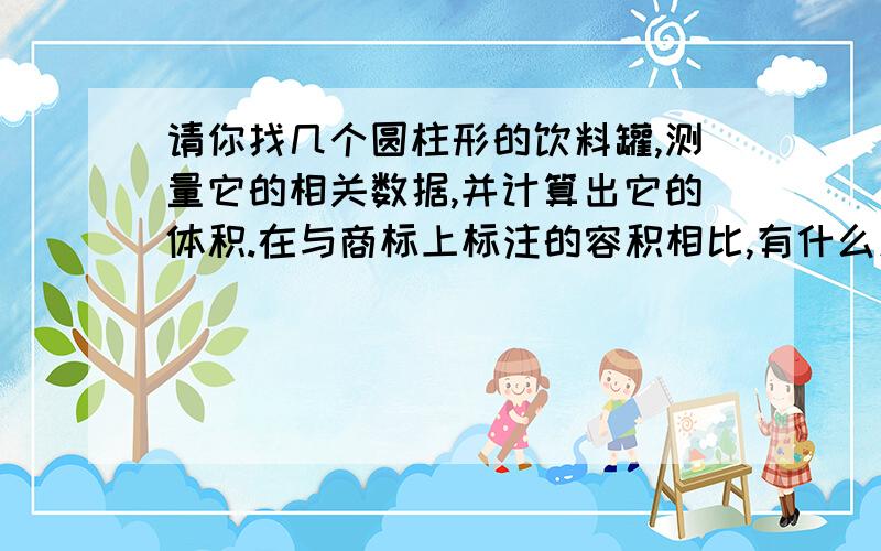 请你找几个圆柱形的饮料罐,测量它的相关数据,并计算出它的体积.在与商标上标注的容积相比,有什么发现要有表格名称体积标注的体积