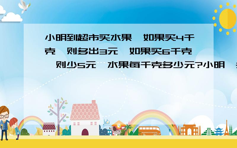 小明到超市买水果,如果买4千克,则多出3元,如果买6千克,则少5元,水果每千克多少元?小明一共带了多少元?