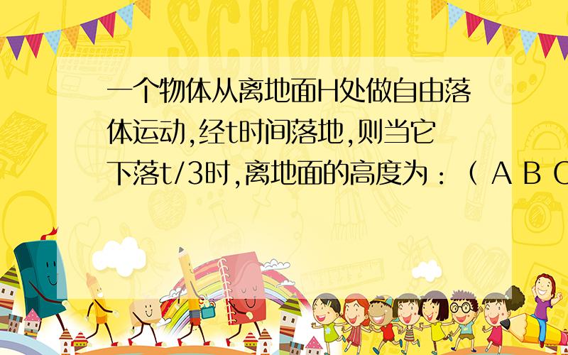 一个物体从离地面H处做自由落体运动,经t时间落地,则当它下落t/3时,离地面的高度为：（ A B C D ）一个物体从离地面H处做自由落体运动,经t时间落地,则当它下落t/3时,离地面的高度为：（ ）A