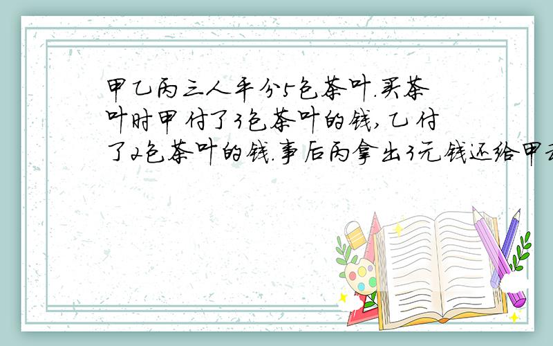 甲乙丙三人平分5包茶叶.买茶叶时甲付了3包茶叶的钱,乙付了2包茶叶的钱.事后丙拿出3元钱还给甲和乙.如何合理分配这些钱?急······在线等