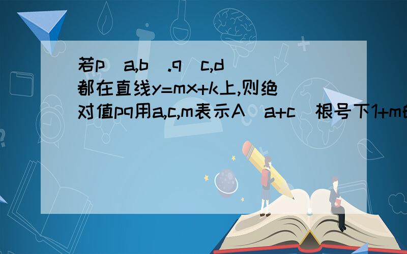 若p(a,b).q(c,d)都在直线y=mx+k上,则绝对值pq用a,c,m表示A（a+c)根号下1+m的平方 B绝对值m(a-c)C绝对值a-c比根号下1+m的平方 D绝对值m(a-c)乘根号下1+m的平方