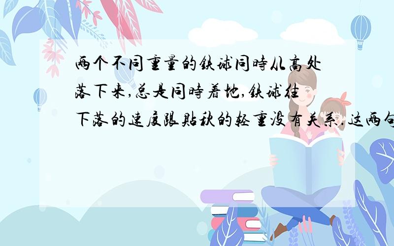 两个不同重量的铁球同时从高处落下来,总是同时着地,铁球往下落的速度跟贴秋的轻重没有关系.这两句话的两层意思!第一层：第二层：