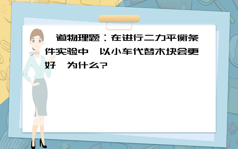 一道物理题：在进行二力平衡条件实验中,以小车代替木块会更好,为什么?