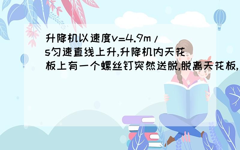 升降机以速度v=4.9m/ s匀速直线上升,升降机内天花板上有一个螺丝钉突然送脱,脱离天花板,已知天花板到其地板的高度为h=2.4m.求螺丝钉落到升降机地板所需时间