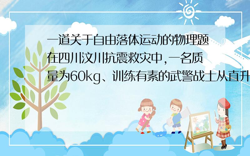 一道关于自由落体运动的物理题在四川汶川抗震救灾中,一名质量为60kg、训练有素的武警战士从直升飞机上通过一根竖直质量为20kg的长绳由静止开始下滑,速度很小可以认为等于零.在离地面18