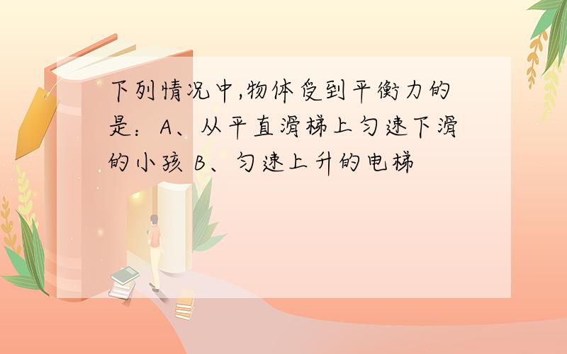 下列情况中,物体受到平衡力的是：A、从平直滑梯上匀速下滑的小孩 B、匀速上升的电梯