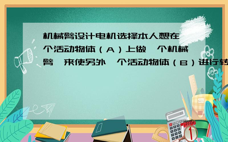 机械臂设计电机选择本人想在一个活动物体（A）上做一个机械臂,来使另外一个活动物体（B）进行转位（控位置和姿态）,二者为平面运动.由于两个活动物体是由气体浮动起来的,因此可以忽