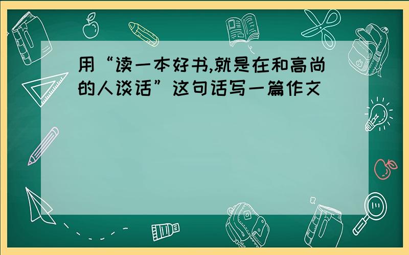 用“读一本好书,就是在和高尚的人谈话”这句话写一篇作文