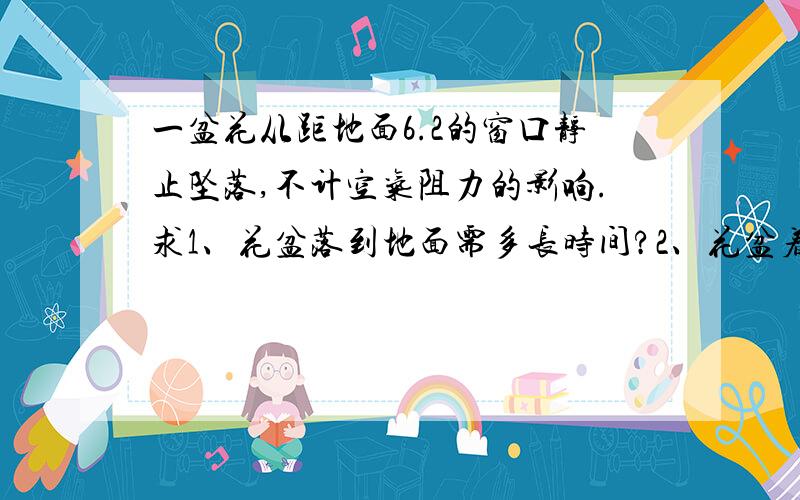 一盆花从距地面6.2的窗口静止坠落,不计空气阻力的影响.求1、花盆落到地面需多长时间?2、花盆着地时的...一盆花从距地面6.2的窗口静止坠落,不计空气阻力的影响.求1、花盆落到地面需多长